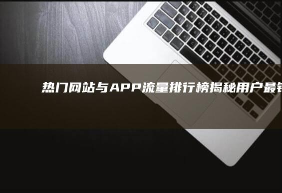 热门网站与APP流量排行榜：揭秘用户最钟爱的内容与服务